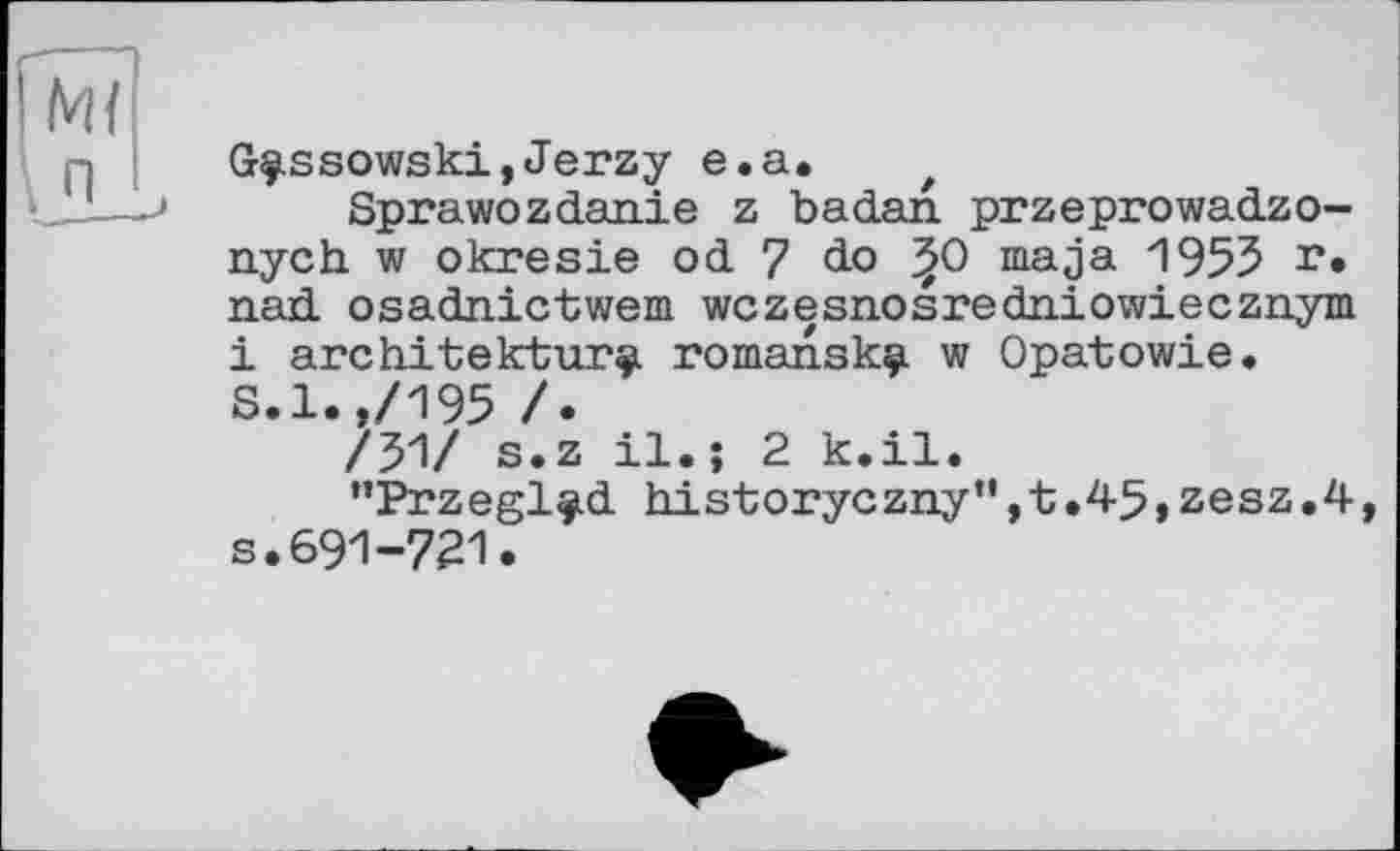 ﻿Grç.ssowski,Jerzy e.a.	t
Sprawozd.an.ie z badan. przeprowadzo-nych w okresie od 7 do ^0 maja 1955 г* nad osadnictwem wczesnosredniowiecznym і architecture romanskç. w Opatowie. S.l.,/195 /.
/51/ s.z il.; 2 k.il.
"Przegl^d historyczny",t.45,zesz.4, s.691-721.